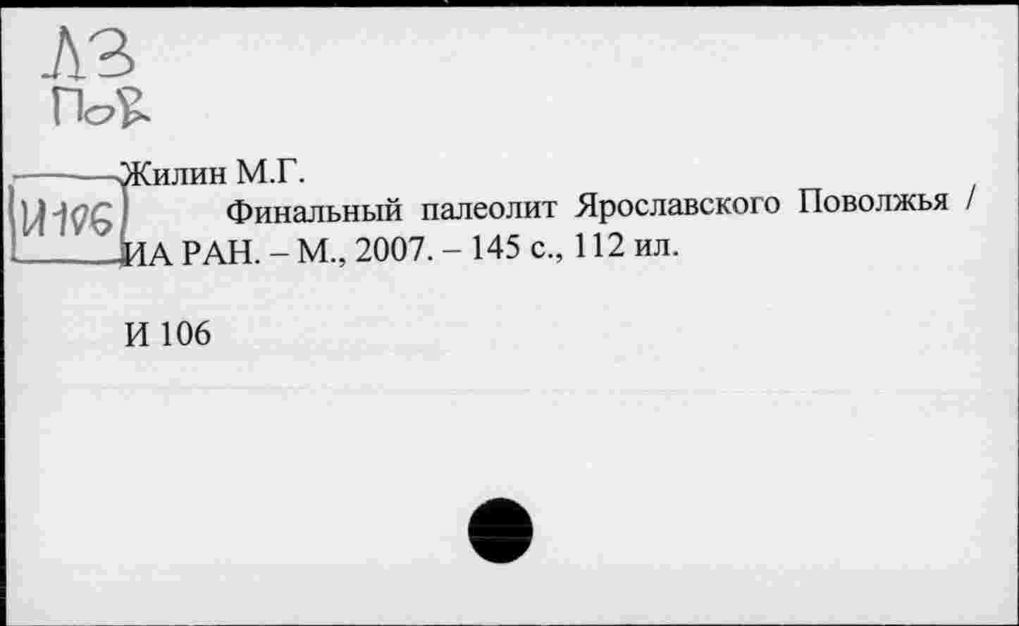 ﻿ІИЛИН 1V1.1 .
Финальный палеолит Ярославского Поволжья / LÄ РАН. - М., 2007. - 145 с., 112 ил.
И 106